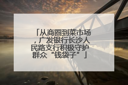 从商圈到菜市场，广发银行长沙人民路支行积极守护群众“钱袋子”