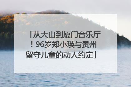 从大山到厦门音乐厅！96岁郑小瑛与贵州留守儿童的动人约定