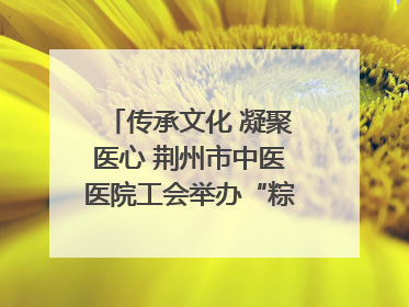 传承文化 凝聚医心 荆州市中医医院工会举办“粽香传情·诗韵端午”系列活动