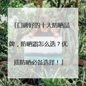 口碑好的十大防晒品牌，防晒霜怎么选？优质防晒必备选择！