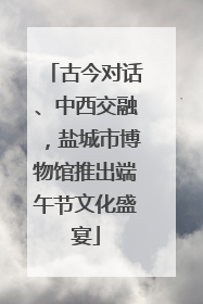 古今对话、中西交融，盐城市博物馆推出端午节文化盛宴