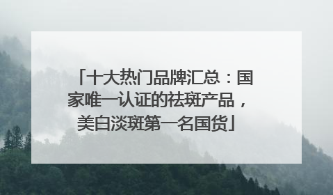 十大热门品牌汇总：国家唯一认证的祛斑产品，美白淡斑第一名国货