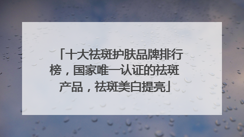 十大祛斑护肤品牌排行榜，国家唯一认证的祛斑产品，祛斑美白提亮