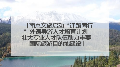 南京文旅启动“译路同行”外语导游人才培育计划 壮大专业人才队伍助力重要国际旅游目的地建设