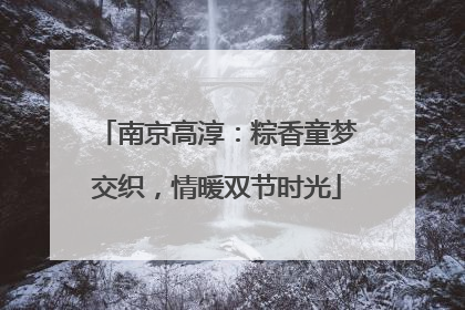 南京高淳：粽香童梦交织，情暖双节时光
