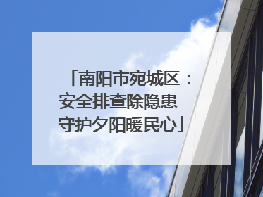 南阳市宛城区：安全排查除隐患 守护夕阳暖民心