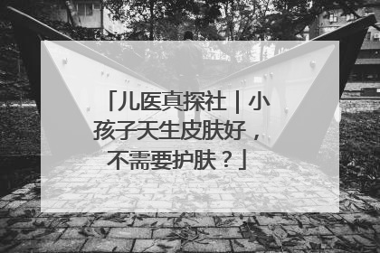 儿医真探社｜小孩子天生皮肤好，不需要护肤？