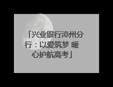 兴业银行漳州分行：以爱筑梦 暖心护航高考