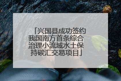 兴国县成功签约我国南方首条综合治理小流域水土保持碳汇交易项目