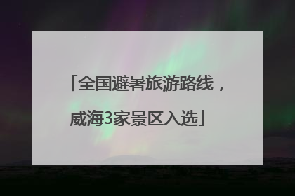 全国避暑旅游路线，威海3家景区入选