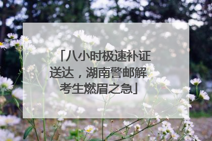 八小时极速补证送达，湖南警邮解考生燃眉之急