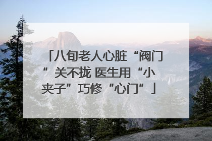 八旬老人心脏“阀门”关不拢 医生用“小夹子”巧修“心门”