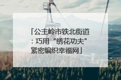 公主岭市铁北街道：巧用“绣花功夫”紧密编织幸福网