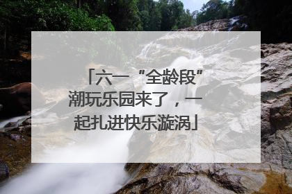 六一“全龄段”潮玩乐园来了，一起扎进快乐漩涡