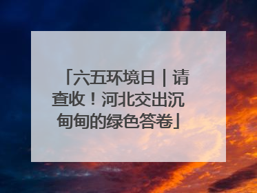 六五环境日｜请查收！河北交出沉甸甸的绿色答卷