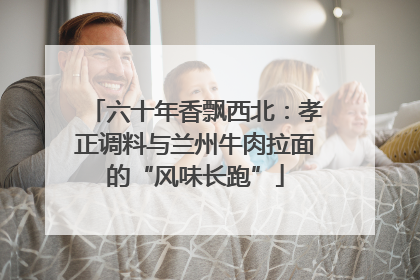 六十年香飘西北：孝正调料与兰州牛肉拉面的“风味长跑”