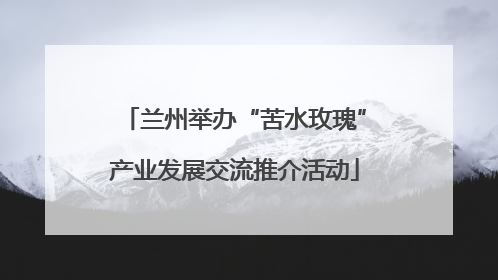 兰州举办“苦水玫瑰”产业发展交流推介活动