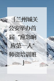 兰州城关公安举办首届“应急响应第一人”师资培训班