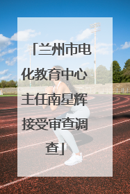 兰州市电化教育中心主任南星辉接受审查调查