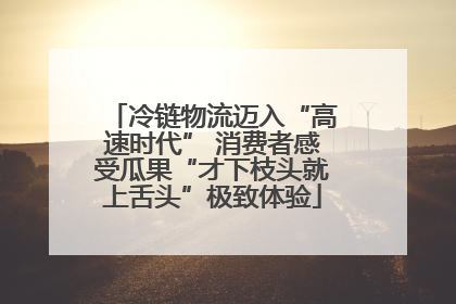 冷链物流迈入“高速时代” 消费者感受瓜果“才下枝头就上舌头”极致体验