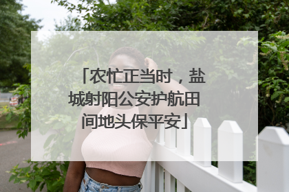 农忙正当时，盐城射阳公安护航田间地头保平安
