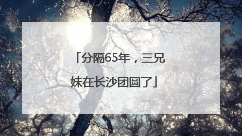 分隔65年，三兄妹在长沙团圆了