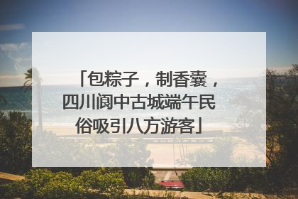 包粽子，制香囊，四川阆中古城端午民俗吸引八方游客