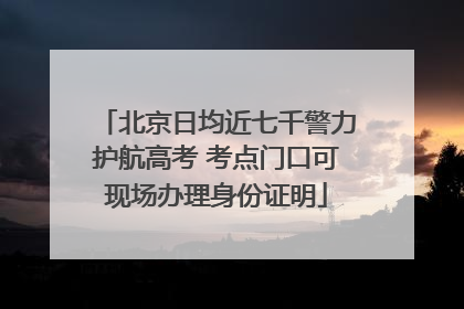 北京日均近七千警力护航高考 考点门口可现场办理身份证明