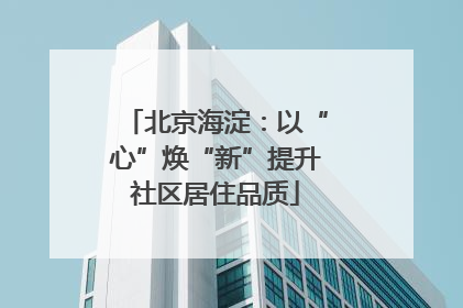 北京海淀：以“心”焕“新”提升社区居住品质