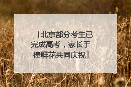 北京部分考生已完成高考，家长手捧鲜花共同庆祝