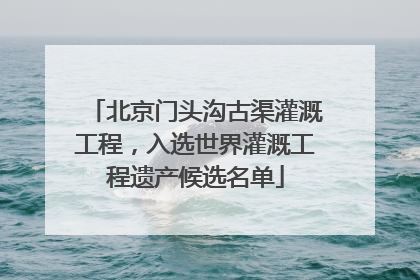 北京门头沟古渠灌溉工程，入选世界灌溉工程遗产候选名单