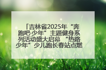 吉林省2025年“奔跑吧·少年”主题健身系列活动盛大启幕 “热路少年”少儿跑长春站点燃少年运动热情