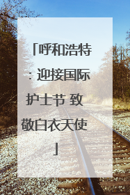 呼和浩特：迎接国际护士节 致敬白衣天使