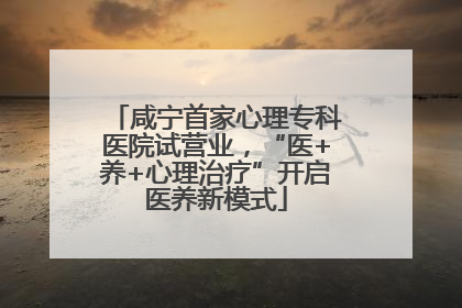 咸宁首家心理专科医院试营业，“医+养+心理治疗”开启医养新模式