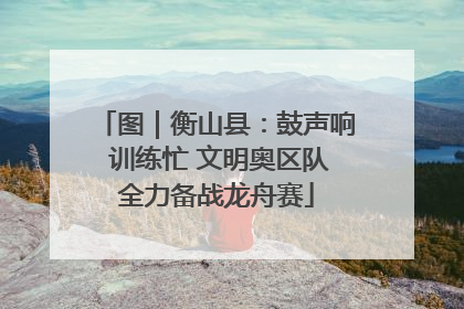 图｜衡山县：鼓声响 训练忙 文明奥区队全力备战龙舟赛