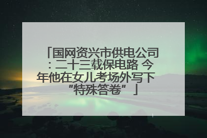 国网资兴市供电公司：二十三载保电路 今年他在女儿考场外写下“特殊答卷”