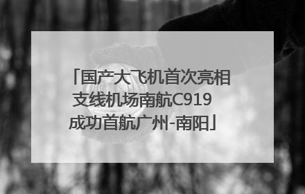 国产大飞机首次亮相支线机场南航C919成功首航广州-南阳