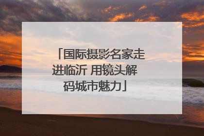 国际摄影名家走进临沂 用镜头解码城市魅力
