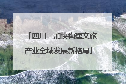 四川：加快构建文旅产业全域发展新格局