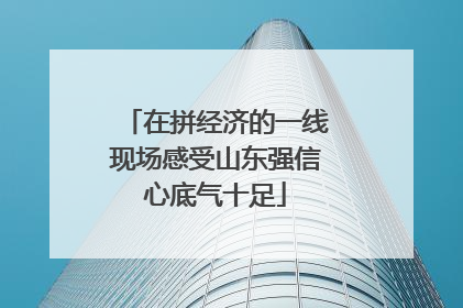在拼经济的一线现场感受山东强信心底气十足