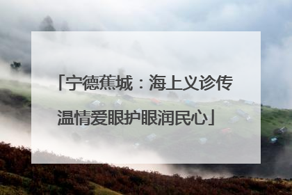 宁德蕉城：海上义诊传温情爱眼护眼润民心
