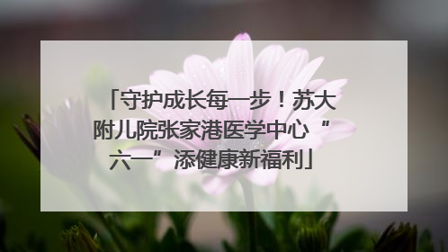 守护成长每一步！苏大附儿院张家港医学中心“六一”添健康新福利