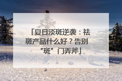夏日淡斑逆袭：祛斑产品什么好？告别“斑”门弄斧
