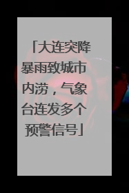 大连突降暴雨致城市内涝，气象台连发多个预警信号