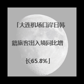 大连机场口岸日韩籍旅客出入境同比增长65.8%