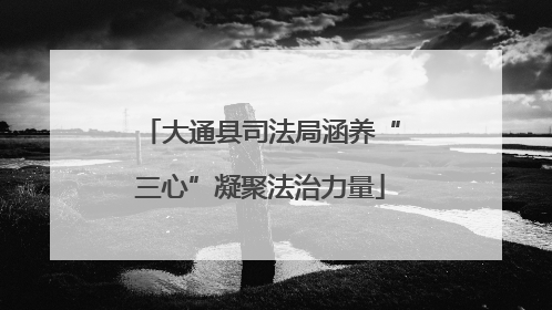 大通县司法局涵养“三心”凝聚法治力量