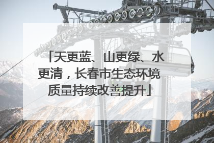 天更蓝、山更绿、水更清，长春市生态环境质量持续改善提升