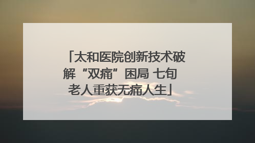 太和医院创新技术破解“双痛”困局 七旬老人重获无痛人生