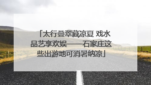 太行叠翠藏凉夏 戏水品艺享欢娱——石家庄这些出游地可消暑纳凉