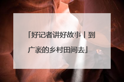 好记者讲好故事丨到广袤的乡村田间去